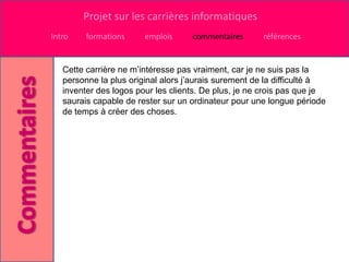 Projet sur les carrières informatiques
Intro    formations     emplois     commentaires      références


   Cette carrière ne m’intéresse pas vraiment, car je ne suis pas la
   personne la plus original alors j’aurais surement de la difficulté à
   inventer des logos pour les clients. De plus, je ne crois pas que je
   saurais capable de rester sur un ordinateur pour une longue période
   de temps à créer des choses.
 