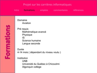 Projet sur les carrières informatiques
Intro    formations     emplois     commentaires   références



   Domaine
      Aviation

   Pré requis
        Mathématique avancé
        Physique
        IS
        Science humaine
        Langue seconde

   Durée
   4-14 mois ( dépendant du niveau voulu )

   Institution
         UNB
         Université du Québec à Chicoutimi
         Algonquin college
 