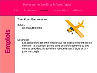 Projet sur les carrières informatiques
Intro    formations     emplois     commentaires      références


   Titre: Contrôleur aérienne

   Salaire
       60 000$-129 000$



   Description
      Les contrôleurs aérienne font sur que les avions n’entrent pas en
      collision . Ils travaillent parfois dans des tours aérienne ou des
      centres de radars. Ils travaillent habituellement 5 jours et on 4
      jours de congés.
 