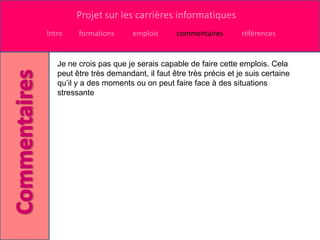 Projet sur les carrières informatiques
Intro    formations      emplois      commentaires        références


   Je ne crois pas que je serais capable de faire cette emplois. Cela
   peut être très demandant, il faut être très précis et je suis certaine
   qu’il y a des moments ou on peut faire face à des situations
   stressante
 