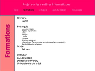 Projet sur les carrières informatiques
Intro     formations            emplois            commentaires          références


   Domaine
      Santé

   Pré-requis
        Langue principale
        Algèbre et géométrie
        Calcul
        Biologie
        Chimie
        Physique
        Sciences humaines
        Informatique / Électronique et technologie de la communication
        Santé et éducation physique
   Durée
       1-4 ans

   Institution
   CCNB Dieppe
   Dalhousie university
   Université de Montréal
 