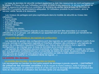 La base de données de sécurité contient également la liste des ressources qui sont partagées sur
le réseau. A chaque fois que l'utilisateur souhaite accéder à une ressource, le serveur sur lequel se
situe la ressource demande à un contrôleur de domaine de vérifier dans la base de données de
sécurité s'il possède les permissions adéquates. Si l'utilisateur possède la permission, alors le
serveur valide l'accès à la ressource.
Les niveaux de partages sont plus sophistiqués dans le modèle de sécurité au niveau des
utilisateurs :
• Aucun accès
• Lire (Read).
• Exécuter (Execute).
• Modifier (Write).
• Supprimer.
• Contrôle total (RXW).
Les différentes permissions d'accès à une ressource peuvent être associées à un compte
utilisateur ou à un groupe. Les utilisateurs qui appartiennent au groupe possède par transitivité les
permissions du groupe.
Le contrôle des utilisateurs ;les logiciels de configuration:
Les logiciels de gestion des configurations sont des logiciels qui permettent de gérer à partir d'une
console centrale la configuration logicielle et l'interface utilisateur des ordinateurs. Les logiciels de
gestion de configuration requièrent l'installation sur chacun des ordinateurs d'un « agent de
configuration » qui interagit avec la base de données de la console centrale.
Les logiciels de configuration peuvent inventorier un réseau très rapidement, installer ou mettre à
jour une application simultanément sur un ensemble de station de travail. Ils peuvent mettre en place
des alarmes qui enregistrent les actions non autorisées sur telle ou telle station (comme le
changement de matériel ou l'installation illicite de logiciel,...).
Le contrôle des données:
Le contrôle des données : les sauvegardes sur bandes:
Les sauvegardes sur bandes (ou tout autre support de stockage à grande capacité...) permettent
de préserver les données sensibles.Il est le moyen le moins onéreux, mais il implique une
astreinte rigoureuse, un calendrier stricte et un lieu sûr pour le stockage des bandes, et surtout des
tests de restauration et d'utilisation des données après une sauvegarde.
 