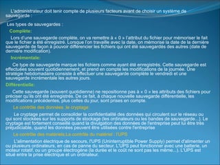 L'administrateur doit tenir compte de plusieurs facteurs avant de choisir un système de
sauvegarde :
Les types de sauvegardes :
Complète:
Lors d’une sauvegarde complète, on va remettre à « 0 » l’attribut du fichier pour mémoriser le fait
que le fichier a été enregistré. Lorsque l’on travaille avec la date, on mémorise la date de la dernière
sauvegarde de façon à pouvoir différencier les fichiers qui ont été sauvegardés des autres (date de
dernière modification).
Incrémentale:
Ce type de sauvegarde marque les fichiers comme ayant été enregistrés. Cette sauvegarde est
effectuées souvent quotidiennement, et prend en compte les modifications de la journée. Une
stratégie hebdomadaire consiste à effectuer une sauvegarde complète le vendredi et une
sauvegarde incrémentale les autres jours.
Différentielle:
Cette sauvegarde (souvent quotidienne) ne repositionne pas à « 0 » les attributs des fichiers pour
préciser qu’ils ont été enregistrés. De ce fait, à chaque nouvelle sauvegarde différentielle, les
modifications précédentes, plus celles du jour, sont prises en compte.
Le contrôle des données ;le cryptage:
Le cryptage permet de consolider la confidentialité des données qui circulent sur le réseau ou
qui sont stockées sur les supports de stockage (les ordinateurs ou les bandes de sauvegarde...). Le
cryptage est fortement conseillé quand la divulgation des données de l'entreprise peut lui être très
préjudiciable, quand les données peuvent être utilisées contre l'entreprise
Le contrôle des matériels;Le contrôle du matériel : l'UPS
L'alimentation électrique de secours, l'UPS (Uninterruptible Power Supply) permet d'alimenter un
ou plusieurs ordinateurs, en cas de panne du secteur. L'UPS peut fonctionner avec une batterie, un
moteur rotatif, ou un groupe électrogène (la durée et le coût ne sont pas les même...). L'UPS est
situé entre la prise électrique et un ordinateur.
 