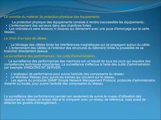 Le contrôle du matériel ;la protection physique des équipements:
La protection physique des équipements consiste à rendre inaccessible les équipements :
• L'enfermement des serveurs dans des chambres fortes.
• Les ordinateurs sans lecteurs ni disques qui démarrent avec une puce d'amorçage sur la carte
réseau.
Le choix d'un type de câbles :
• Le blindage des câbles limite les interférences magnétiques qui se propagent autour du câble.
• L'enterrement des câbles (à l'intérieur des structures du bâtiment) limite la possibilité de se
brancher directement dessus.
La surveillance des performances : les outils d'administration:
La surveillance des performances des machines est un travail de tous les jours qui requière des
compétences techniques importantes. La surveillance s'effectue à l'aide des outils d'administration
par exemple WINDOWS NT SERVER.
• L'analyseur de performance pour suivre l'activité des composants du réseau
• Le Moniteur Réseau pour suivre les trames qui circulent sur le réseau
• Les agents du protocole SNMP Simple Network Management Protocol. protocole d'administration
distante ou locale, pour suivre l'activité des composants du réseau.
La surveillance des performances permet non seulement de suivre le niveau d'utilisation des
ressources du réseau en temps réel et le comparer avec un niveau de référence, mais aussi de
détecter les goulets d'étranglement...
 