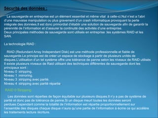 Sécurité des données :
La sauvegarde en entreprise est un élément essentiel et même vital à celle-ci.Nul n’est a l’abri
d’une mauvaise manipulation ou plus gravement d’un crash informatique provoquant la perte
intégrale des données.Il est donc primordial d’établir une solution de sauvegarde afin de garantir la
pérennité de l’information et d’assurer la continuité des activités d’une entreprise.
Deux principales méthodes de sauvegarde sont utilisés en entreprise :les systèmes RAID et les
SAN.
La technologie RIAD :
RIAD (Redundant Array Independant Disk) est une méthode professionnelle et fiable de
sauvegarde.Le principe est de créer un espace de stockage à partir de plusieurs unités de
disques.L’utilisation d’un tel système offre une tolérance de panne selon les niveaux de RAID utilisés
Il existe plusieurs niveaux de Raid utilisant des techniques différentes de sauvegarde dont les
principaux sont :
Niveau 0 :stripping.
Niveau 1 :mirroring.
Niveau 3 :stripping avec parité.
Niveau 4 :stripping avec parité répartie.
RAID 0 Stripping:
Les données sont réparties de façon équitable sur plusieurs disques.Il n’y a pas de système de
parité et donc pas de tolérance de panne.Si un disque meurt toutes les données seront
perdues.Cependant comme la totalité de l’information est répartie proportionnellement sur
l’ensemble des disques chaque disque n’aura qu’une partie de l’information à écrire ce qui accélère
les traitements lecture /écriture.
 