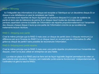 RIAD 1- Mirroring:
Ici l’intégralité des informations d’un disque est recopiée a l’identique sur un deuxième disque.Si un
disque à une défaillance on peut le remplacer par l’autre.
Les données sont réparties de façon équitable sur plusieurs disques.Il n’y a pas de système de
parité et donc pas de tolérance de panne.Si un disque meurt toutes les données seront
perdues.cependant comme la totalité de l’information est répartie proportionnellement sur l’ensemble
des disques chaque disque n’aura qu’une partie de l’information à écrire ce qui accélère les
traitements lecture /écriture.
RAID 3 –Stripping avec parité:
C’est le même principe que le RAID 0 mais avec un disque de parité (donc 3 disques minimum).La
différence est qu’a l’inverse du RAID 0 si un disque meurt on ne perd pas les informatios.En effet
grâce au disque de parité il sera possible de reconstruire l’information.
RAID 5- Stripping avec parité répartie:
C’est le même principe que le RAID 3 mais avec une parité répartie circulairement sur l’ensemble des
disques .c’est l’un la plus utilisé en entreprise car plus fiable.
La mise en place d’un RIAD peut se faire soit de façon logicielle (logiciel permettant de créer un
seul volume avec plusieurs disques), soit matérielle (unité externe fonctionnant indépendamment de
l’ordinateur et gère lui seul le RAID)
 