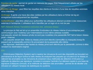 Fonction de cache : permet de garder en mémoire les pages Web fréquemment utilisés par les
utilisateurs du réseau local.
Fonction de filtrage : peut filtrer les requêtes des clients en fonction d’une liste de requêtes autorisés
et/ou interdites.
Archivage :Il garde une trace des sites visitées par les utilisateurs dans un fichier de log en
enregistrant automatiquement les requêtes.
Authentification :peut être utilisé pour authentifier les utilisateurs désirant accéder à des ressources
externes à l’entreprise. L’utilisateur doit s’identifier par un login et un mot de pas
NAT (Network Adress Translation) traduction des adresses réseau :
Le principe du Nat est tel qu’un ensemble d’ordinateur du réseau interne d’une entreprise peut
communiquer avec l’extérieur par l’intermédiaire d’une même adresse routable.
Les paquets venant de réseaux privés ne sont pas routables.Une passerelle NAT fait la liaison réseau
privé ↔Internet.
Les paquets venant des hôtes du réseau privé sont réécrits (camouflés ou masqués) lorsqu’ils
passent par la passerelle,comme s’ils provenaient de la passerelle elle-même.
les réponses destination des hautes du réseau privé sont réécrits par la passerelle ,comme si elles
venaient du destinataire original.
IDS:
IDS(Intrusion Détection System) sert à repérer les intrusions.Ils sont des dispositifs qui écoutent en
permanence et de façon furtive le trafic réseau.Ils analysent les paquets qui circulent sur le réseau et
relèvent les anomalies ou les intrusions.Ils emploient deux méthodes de détection d’intrusion.La
méthode de détection par signature: consiste à comparer l’activité d’un élément repéré à une base de
signature d’attaques connues, et la méthode de détection des anomalies : permet de de déceler une
intrusion en utilisant l’analyse de statistiques du systéme.
 