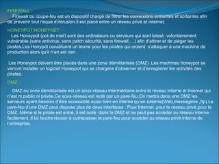 FIREWALL :
Firewall ou coupe-feu est un dispositif chargé de filtrer les connexions entrantes et sortantes afin
de prévenir tout risque d’intrusion.Il est placé entre un réseau privé et internet.
HONEYPOT/HONEYNET :
Les Honeypot (pot de miel) sont des ordinateurs ou serveurs qui sont laissé volontairement
vulnérable (sans antivirus, sans patch sécurité, sans firewall….) afin d’attirer et de piéger les
pirates.Les Honypot constituent un leurre pour les pirates qui croient s’attaquer à une machine de
production alors qu’il n’en est rien .
Les Honeypot doivent être placés dans une zone démilitarisée (DMZ) .Les machines honeypot se
verront installer un logiciel Honeypot qui se chargera d’observer et d’enregistrer les activités des
pirates.
DMZ :
DMZ ou zone démilitarisée est un sous-réseau intermédiaire entre le réseau interne et Internet qui
n’est ni public ni privée.Ce sous-réseau est isolé par un pare-feu.On mettra dans une DMZ les
serveurs ayant besoins d’être accessible aussi bien en interne qu’en externe(Web,messagerie ,ftp).Le
pare-feu d’une DMZ peut dispose plus de deux interfaces : Pour Internet ,pour le réseau privé,pour la
DMZ. Même si le pirate est entré, il est isolé dans la DMZ et ne peut pas accéder au réseau interne
facilement ,il lui faudra réussir à outrepasser le pare-feu pour accéder au réseau privé interne de
l’entreprise.
 