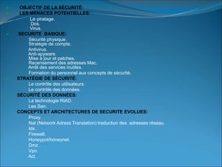  OBJECTIF DE LA SÉCURITÉ:
 LES MENACES POTENTIELLES:
Le piratage.
Dos.
Virus.
 SECURITE BASIQUE:
Sécurité physique.
Stratégie de compte.
Antivirus.
Anti-spyware.
Mise à jour et patches.
Recensement des adresses Mac.
Arrêt des services inutiles.
Formation du personnel aux concepts de sécurité.
 STRATÉGIE DE SÉCURITÉ:
Le contrôle des utilisateurs.
Le contrôle des données.
 SÉCURITÉ DES DONNÉES:
La technologie RIAD.
Les San.
 CONCEPTS ET ARCHITECTURES DE SECURITE EVOLUES:
Proxy.
Nat (Network Adress Translation) traduction des adresses réseau.
Ids .
Firewall.
Honeypot/honeynet.
Dmz .
Vpn.
Acl.
 