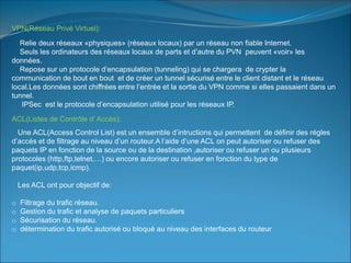 VPN(Réseau Privé Virtuel):
Relie deux réseaux «physiques» (réseaux locaux) par un réseau non fiable Internet.
Seuls les ordinateurs des réseaux locaux de parts et d’autre du PVN peuvent «voir» les
données.
Repose sur un protocole d’encapsulation (tunneling) qui se chargera de crypter la
communication de bout en bout et de créer un tunnel sécurisé entre le client distant et le réseau
local.Les données sont chiffrées entre l’entrée et la sortie du VPN comme si elles passaient dans un
tunnel.
IPSec est le protocole d’encapsulation utilisé pour les réseaux IP.
ACL(Listes de Contrôle d’ Accès):
Une ACL(Access Control List) est un ensemble d’intructions qui permettent de définir des régles
d’accés et de filtrage au niveau d’un routeur.A l’aide d’une ACL on peut autoriser ou refuser des
paquets IP en fonction de la source ou de la destination ,autoriser ou refuser un ou plusieurs
protocoles (http,ftp,telnet,…) ou encore autoriser ou refuser en fonction du type de
paquet(ip,udp,tcp,icmp).
Les ACL ont pour objectif de:
o Filtrage du trafic réseau.
o Gestion du trafic et analyse de paquets particuliers
o Sécurisation du réseau.
o détermination du trafic autorisé ou bloqué au niveau des interfaces du routeur
 