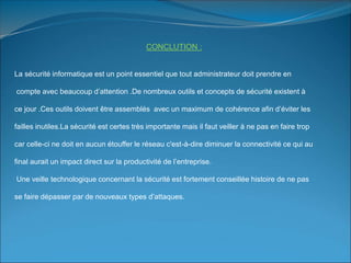 CONCLUTION :
La sécurité informatique est un point essentiel que tout administrateur doit prendre en
compte avec beaucoup d’attention .De nombreux outils et concepts de sécurité existent à
ce jour .Ces outils doivent être assemblés avec un maximum de cohérence afin d’éviter les
failles inutiles.La sécurité est certes très importante mais il faut veiller à ne pas en faire trop
car celle-ci ne doit en aucun étouffer le réseau c'est-à-dire diminuer la connectivité ce qui au
final aurait un impact direct sur la productivité de l’entreprise.
Une veille technologique concernant la sécurité est fortement conseillée histoire de ne pas
se faire dépasser par de nouveaux types d’attaques.
 