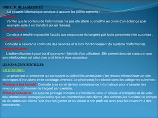OBJECTIF DE LA SÉCURITÉ:
La sécurité informatique consiste à assurer les points suivants :
Intégrité :
Vérifier que le contenu de l’information n’a pas été altèrè ou modifie au cours d’un échange (par
exemple suite à un transfert sur un réseau).
Confidentialité:
Consiste à rendre impossible l’accès aux ressources échangées par toute personnes non autorises .
Disponibilité:
Consiste à assurer la continuité des services et le bon fonctionnement du système d’information.
Authentification:
L’authentification à pour but d’approuver l’identité d’un utilisateur .Elle permet donc de s’assurer que
son interlocuteur est celui q’on croit être et non usurpateur.
LES MENACES POTENTIELLES:
Le piratage:
un pirate est un personne qui contourne ou détruit les protections d’un réseau informatique par des
techniques d’intrusions et de sabotage diverses. Le pirate peut être classé dans les catégories suivantes :
Piratage à but lucratif :Consiste à se servir de leur connaissance informatique pour s’assurer des
revenus,pour détourner de l’argent par exemple.
Piratage industriel: Ce type de piratage consiste à s’introduire dans un réseau d’entreprise et de voler
des informations stratégiques telles que les coordonnées des clients ,des contrats,les numéros de compte
ou de cartes des clients ;soit pour les garder et les utiliser à son profil ou alors pour les revendre à des
concurrents.
 