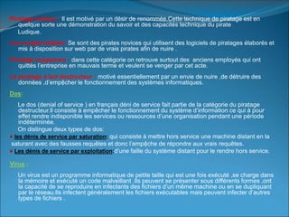 Piratage ludique : Il est motivé par un désir de renommée.Cette technique de piratage est en
quelque sorte une démonstration du savoir et des capacités technique du pirate
Ludique.
Les scripts-kiddies :Se sont des pirates novices qui utilisent des logiciels de piratages élaborés et
mis à disposition sur web par de vrais pirates afin de nuire .
Piratage vengeance : dans cette catégorie on retrouve surtout des anciens employés qui ont
quittés l’entreprise en mauvais terme et veulent se venger par cet acte.
Le piratage à but destructeur : motivé essentiellement par un envie de nuire ,de détruire des
données ,d’empệcher le fonctionnement des systèmes informatiques.
Dos:
Le dos (denial of service ) en français déni de service fait partie de la catégorie du piratage
destructeur.Il consiste à empêcher le fonctionnement du système d’information ce qui à pour
effet rendre indisponible les services ou ressources d’une organisation pendant une période
indéterminée.
On distingue deux types de dos:
♦ les dénis de service par saturation: qui consiste à mettre hors service une machine distant en la
saturant avec des fausses requêtes et donc l’empệche de répondre aux vrais requêtes.
♦ Les dénis de service par exploitation:d’une faille du système distant pour le rendre hors service.
Virus :
Un virus est un programme informatique de petite taille qui est une fois exécuté ,se charge dans
la mémoire et exécuté un code malveillant .Ils peuvent se présenter sous différents formes ,ont
la capacité de se reproduire en infectants des fichiers d’un même machine ou en se dupliquant
par le réseau.Ils infectent généralement les fichiers exécutables mais peuvent infecter d’autres
types de fichiers .
 