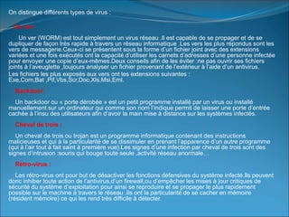 On distingue différents types de virus :
Un ver:
Un ver (WORM) est tout simplement un virus réseau .Il est capable de se propager et de se
dupliquer de façon très rapide à travers un réseau informatique .Les vers les plus répondus sont les
vers de messagerie.Ceux-ci se présentent sous la forme d’un fichier joint avec des extensions
variées et une fois exécutés ont la capacité d’utiliser les carnets d’adresses d’une personne infectée
pour envoyer une copie d’eux-mêmes.Deux conseils afin de les éviter :ne pas ouvrir ses fichiers
joints à l’aveuglette ,toujours analyser un fichier provenant de l’extérieur à l’aide d’un antivirus.
Les fichiers les plus exposés aux vers ont les extensions suivantes :
Exe,Com,Bat ,Pif,Vbs,Scr,Doc,Xls,Msi,Eml.
Backdoor:
Un backdoor ou « porte dérobée » est un petit programme installé par un virus ou installé
manuellement sur un ordinateur qui comme son nom l’indique permit de laisser une porte d’entrée
cachée à l’insu des utilisateurs afin d’avoir la main mise à distance sur les systèmes infectés.
Cheval de trois :
Un cheval de trois ou trojan est un programme informatique contenant des instructions
malicieuses et qui à la particularité de se dissimuler en prenant l’apparence d’un autre programme
(qui à l’air tout à fait saint à première vue).Les signes d’une infection par cheval de trois sont des
signes d’intrusion :souris qui bouge toute seule ,activité réseau anormale…
Rétro-virus :
Les rétro-virus ont pour but de désactiver les fonctions défensives du système infecté.Ils peuvent
donc inhiber toute action de l’antivirus,d’un firewall,ou d’empệcher les mises à jour critiques de
sécurité du système d’exploitation pour ainsi se reproduire et se propager le plus rapidement
possible sur le machine à travers le réseau .Ils ont la particularité de se cacher en mémoire
(résident mémoire) ce qui les rend très difficile à détecter.
 