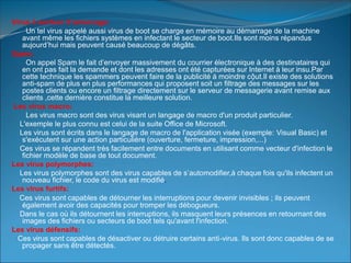 Virus à secteur d’amorcage:
Un tel virus appelé aussi virus de boot se charge en mémoire au démarrage de la machine
avant même les fichiers systèmes en infectant le secteur de boot.Ils sont moins répandus
aujourd’hui mais peuvent causé beaucoup de dégâts.
Spam:
On appel Spam le fait d’envoyer massivement du courrier électronique à des destinataires qui
en ont pas fait la demande et dont les adresses ont été capturées sur Internet à leur insu.Par
cette technique les spammers peuvent faire de la publicité à moindre cộut.Il existe des solutions
anti-spam de plus en plus performances qui proposent soit un filtrage des messages sur les
postes clients ou encore un filtrage directement sur le serveur de messagerie avant remise aux
clients ,cette dernière constitue la meilleure solution.
Les virus macro:
Les virus macro sont des virus visant un langage de macro d'un produit particulier.
L'exemple le plus connu est celui de la suite Office de Microsoft.
Les virus sont écrits dans le langage de macro de l'application visée (exemple: Visual Basic) et
s'exécutent sur une action particulière (ouverture, fermeture, impression,...)
Ces virus se répandent très facilement entre documents en utilisant comme vecteur d'infection le
fichier modèle de base de tout document.
Les virus polymorphes:
Les virus polymorphes sont des virus capables de s’automodifier,à chaque fois qu'ils infectent un
nouveau fichier, le code du virus est modifié.
Les virus furtifs:
Ces virus sont capables de détourner les interruptions pour devenir invisibles ; ils peuvent
également avoir des capacités pour tromper les débogueurs.
Dans le cas où ils détournent les interruptions, ils masquent leurs présences en retournant des
images des fichiers ou secteurs de boot tels qu'avant l'infection.
Les virus défensifs:
Ces virus sont capables de désactiver ou détruire certains anti-virus. Ils sont donc capables de se
propager sans être détectés.
 