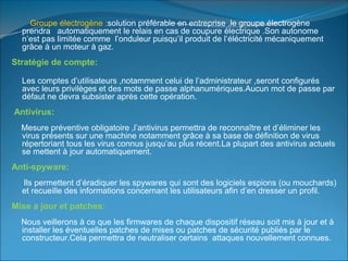 Groupe électrogène :solution préférable en entreprise ,le groupe électrogène
prendra automatiquement le relais en cas de coupure électrique .Son autonome
n’est pas limitée comme l’onduleur puisqu’il produit de l’éléctricité mécaniquement
grâce à un moteur à gaz.
Stratégie de compte:
Les comptes d’utilisateurs ,notamment celui de l’administrateur ,seront configurés
avec leurs privilèges et des mots de passe alphanumériques.Aucun mot de passe par
défaut ne devra subsister après cette opération.
Antivirus:
Mesure préventive obligatoire ,l’antivirus permettra de reconnaître et d’éliminer les
virus présents sur une machine notamment grâce à sa base de définition de virus
répertoriant tous les virus connus jusqu’au plus récent.La plupart des antivirus actuels
se mettent à jour automatiquement.
Anti-spyware:
Ils permettent d’éradiquer les spywares qui sont des logiciels espions (ou mouchards)
et recueille des informations concernant les utilisateurs afin d’en dresser un profil.
Mise a jour et patches:
Nous veillerons à ce que les firmwares de chaque dispositif réseau soit mis à jour et à
installer les éventuelles patches de mises ou patches de sécurité publiés par le
constructeur.Cela permettra de neutraliser certains attaques nouvellement connues.
 