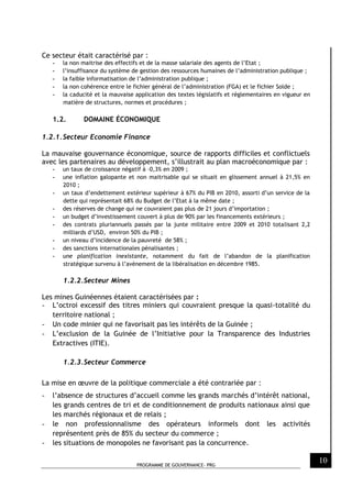 PROGRAMME DE GOUVERNANCE- PRG
10
Ce secteur était caractérisé par :
- la non maitrise des effectifs et de la masse salariale des agents de l’Etat ;
- l’insuffisance du système de gestion des ressources humaines de l’administration publique ;
- la faible informatisation de l’administration publique ;
- la non cohérence entre le fichier général de l’administration (FGA) et le fichier Solde ;
- la caducité et la mauvaise application des textes législatifs et réglementaires en vigueur en
matière de structures, normes et procédures ;
1.2. DOMAINE ÉCONOMIQUE
1.2.1.Secteur Economie Finance
La mauvaise gouvernance économique, source de rapports difficiles et conflictuels
avec les partenaires au développement, s’illustrait au plan macroéconomique par :
- un taux de croissance négatif à –0,3% en 2009 ;
- une inflation galopante et non maitrisable qui se situait en glissement annuel à 21,5% en
2010 ;
- un taux d’endettement extérieur supérieur à 67% du PIB en 2010, assorti d’un service de la
dette qui représentait 68% du Budget de l’Etat à la même date ;
- des réserves de change qui ne couvraient pas plus de 21 jours d’importation ;
- un budget d’investissement couvert à plus de 90% par les financements extérieurs ;
- des contrats pluriannuels passés par la junte militaire entre 2009 et 2010 totalisant 2,2
milliards d’USD, environ 50% du PIB ;
- un niveau d’incidence de la pauvreté de 58% ;
- des sanctions internationales pénalisantes ;
- une planification inexistante, notamment du fait de l’abandon de la planification
stratégique survenu à l’avènement de la libéralisation en décembre 1985.
1.2.2.Secteur Mines
Les mines Guinéennes étaient caractérisées par :
- L’octroi excessif des titres miniers qui couvraient presque la quasi-totalité du
territoire national ;
- Un code minier qui ne favorisait pas les intérêts de la Guinée ;
- L’exclusion de la Guinée de l’Initiative pour la Transparence des Industries
Extractives (ITIE).
1.2.3.Secteur Commerce
La mise en œuvre de la politique commerciale a été contrariée par :
- l’absence de structures d’accueil comme les grands marchés d’intérêt national,
les grands centres de tri et de conditionnement de produits nationaux ainsi que
les marchés régionaux et de relais ;
- le non professionnalisme des opérateurs informels dont les activités
représentent près de 85% du secteur du commerce ;
- les situations de monopoles ne favorisant pas la concurrence.
 