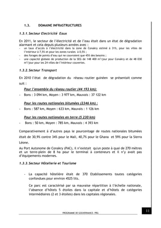 PROGRAMME DE GOUVERNANCE- PRG
11
1.3. DOMAINE INFRASTRUCTURES
1.3.1.Secteur Electricité Eaux
En 2011, le secteur de l’électricité et de l’eau était dans un état de dégradation
alarmant et cela depuis plusieurs années avec :
- un taux d’accès à l’électricité dans la zone de Conakry estimé à 31%, pour les villes de
l’intérieur à 7,5% et pour les zones rurales à 0,5% ;
- des forages de points d’eau qui ne couvraient que 45% des besoins ;
- une capacité globale de production de la SEG de 148 400 m3
/jour pour Conakry et de 48 030
m3
/jour pour les 24 villes de l’intérieur couvertes.
1.3.2.Secteur Transport
En 2010 l’état de dégradation du réseau routier guinéen se présentait comme
suit :
Pour l’ensemble du réseau routier (44 193 km):
- Bons : 3 094 km, Moyen : 3 977 km, Mauvais : 37 122 km
Pour les routes nationales bitumées (2346 km) :
- Bons : 587 km, Moyen : 633 km, Mauvais : 1 126 km
Pour les routes nationales en terre (5 230 km)
- Bons : 50 km, Moyen : 785 km, Mauvais : 4 393 km
Comparativement à d’autres pays le pourcentage de routes nationales bitumées
était de 30,9% contre 34% pour le Mali, 40,7% pour le Ghana et 59% pour la Sierra
Léone.
Au Port Autonome de Conakry (PAC), il n’existait qu'un poste à quai de 270 mètres
et un terre-plein de 8 ha pour le terminal à conteneurs et il n’y avait pas
d’équipements modernes.
1.3.3.Secteur Hôtellerie et Tourisme
- La capacité hôtelière était de 370 Etablissements toutes catégories
confondues pour environ 4525 lits.
Ce parc est caractérisé par sa mauvaise répartition à l’échelle nationale,
l’absence d’hôtels 5 étoiles dans la capitale et d’hôtels de catégories
intermédiaires (2 et 3 étoiles) dans les capitales régionales.
 