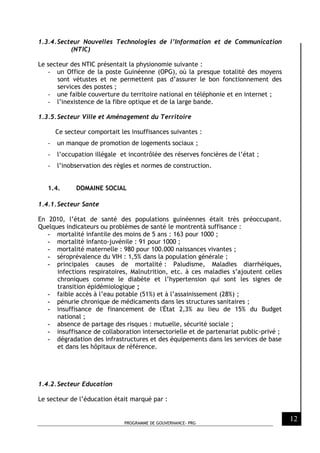 PROGRAMME DE GOUVERNANCE- PRG
12
1.3.4.Secteur Nouvelles Technologies de l’Information et de Communication
(NTIC)
Le secteur des NTIC présentait la physionomie suivante :
- un Office de la poste Guinéenne (OPG), où la presque totalité des moyens
sont vétustes et ne permettent pas d’assurer le bon fonctionnement des
services des postes ;
- une faible couverture du territoire national en téléphonie et en internet ;
- l’inexistence de la fibre optique et de la large bande.
1.3.5.Secteur Ville et Aménagement du Territoire
Ce secteur comportait les insuffisances suivantes :
- un manque de promotion de logements sociaux ;
- l’occupation illégale et incontrôlée des réserves foncières de l’état ;
- l’inobservation des règles et normes de construction.
1.4. DOMAINE SOCIAL
1.4.1.Secteur Sante
En 2010, l’état de santé des populations guinéennes était très préoccupant.
Quelques indicateurs ou problèmes de santé le montrentà suffisance :
- mortalité infantile des moins de 5 ans : 163 pour 1000 ;
- mortalité infanto-juvénile : 91 pour 1000 ;
- mortalité maternelle : 980 pour 100.000 naissances vivantes ;
- séroprévalence du VIH : 1,5% dans la population générale ;
- principales causes de mortalité : Paludisme, Maladies diarrhéiques,
infections respiratoires, Malnutrition, etc. à ces maladies s’ajoutent celles
chroniques comme le diabète et l’hypertension qui sont les signes de
transition épidémiologique ;
- faible accès à l’eau potable (51%) et à l’assainissement (28%) ;
- pénurie chronique de médicaments dans les structures sanitaires ;
- insuffisance de financement de l'État 2,3% au lieu de 15% du Budget
national ;
- absence de partage des risques : mutuelle, sécurité sociale ;
- insuffisance de collaboration intersectorielle et de partenariat public-privé ;
- dégradation des infrastructures et des équipements dans les services de base
et dans les hôpitaux de référence.
1.4.2.Secteur Education
Le secteur de l’éducation était marqué par :
 
