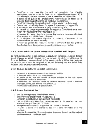 PROGRAMME DE GOUVERNANCE- PRG
13
- l’insuffisance des capacités d’accueil qui entrainait des effectifs
pléthoriques dans les zones de forte concentration démographique : 80 à
100 élèves par classe au primaire et 150 à 200 élèves au secondaire ;
- la baisse de la qualité de l’enseignement /apprentissage en raison de la
faiblesse du niveau professionnel de nombreux enseignants ;
- l’insuffisance notoire de manuels scolaires et de supports pédagogiques ;
- l’absence de contrôle régulier et de supervision pédagogique rapprochée ;
- le non-respect des plans d’étude et programmes en vigueur ;
- la faiblesse du temps d’apprentissage par rapport à la moyenne de la sous-
région (650 heures contre 950 heures par an) ;
- le manque de rigueur dans le processus des examens nationaux affectant
négativement la crédibilité des évaluations ;
- le non-respect des textes régissant la création, l’ouverture et le
fonctionnement des écoles privées ;
- la mauvaise gestion des ressources humaines entraînant des déséquilibres
dans la répartition des enseignants au détriment des zones rurales.
1.4.3.Secteur Protection Sociale, Promotion de la Femme et de l’Enfant
De nombreuses couches et catégories de la population guinéenne, en raison de leur
statut physique ou social (femmes chefs de ménage, retraités, travailleurs de la
Fonction Publique, personnes handicapées, personnes du troisième âge, victimes
de catastrophes et sinistres, employés du secteur informel) sont très vulnérables
face aux chocs extérieurs et autres risques.
L’état des lieux du secteur se présentait comme suit :
- moins de 6% de la population ont accès à une couverture sociale ;
- le faible taux d’accès aux services sociaux de base ;
- les femmes et les filles sont victimes de graves violations de leur droit humain
(enseignement, sexualité et procréation) ;
- la persistance de l’exclusion sociale de certaines catégories sociales : personnes
handicapées, albinos, sans domiciles fixes, orphelins… ;
- l’insuffisance d’établissements de préscolarisation.
1.4.4.Secteur Jeunesse et Sport
- taux de chômage élevé au niveau des jeunes ;
- faible niveau d’encadrement de la jeunesse ;
- animation socioéducative pratiquement inexistante;
- état de délabrement avancé des maisons et auberges de jeunesse : très peu
de maisons de jeunesse fonctionnelles ;
- non opérationnalisation du programme national de la jeunesse ;
- non prise en compte des aspirations des jeunes dans l’animation de la vie
publique ;
- faiblesse des capacités d’intervention des structures d’appui aux jeunes tant
au niveau central que déconcentré.
 