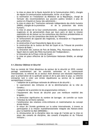 PROGRAMME DE GOUVERNANCE- PRG
16
- la mise en place de la Haute Autorité de la Communication (HAC), chargée
de réguler la communication audiovisuelle, écrite et en ligne ;
- la nomination et l’installation du Médiateur de la République, chargé de
formuler des recommandations aux pouvoirs publics tendant à plus de
justice et d’équité en faveur des administrés ;
- la mise en place de l’’Institution nationale indépendante des droits humains
(INIDH), chargée de la promotion et de la protection des droits
humains ;
- la mise en place de la Cour constitutionnelle, composée exclusivement de
magistrats et de personnalités élues par leurs pairs et dont la mission
essentielle est de statuer sur les contentieux des élections présidentielles et
législatives et sur les contentieux des droits de l’Homme ;
- le renforcement de capacité des magistrats, la rénovation et l’équipement
des juridictions ;
- la construction d’une Chancellerie digne de ce nom ;
- la construction de la Justice de Paix de Coyah et du Tribunal de première
instance de Boké ;
- la rénovation des Justices de Paix de Dalaba, Pita, Kouroussa, Mandiana et
Siguiri dans le cadre des Fêtes tournantes de l’Indépendance ;
- la rénovation de la Prison civile de Coyah ;
- la mise en place effective de la Commission Nationale OHADA, en abrégé
CNO.
II.1.2Secteur Défense et Sécurité
Face au constat de l’état désastreux du secteur de la sécurité en 2010, constat
partagé unanimement par les autorités nationales et la communauté
internationale, la reforme de ce secteur était devenue une nécessité impérieuse
pour la préservation de la quiétude sociale et de la paix dans le pays. La reforme
entreprise tant à créer une Armée républicaine au service de la stabilité
sociopolitique à travers :
- l’adoption de la politique nationale de défense et de sécurité ;
- le casernement des militaires et de la démilitarisation de la ville de
Conakry ;
- l’adoption de la première loi de programmation militaire ;
- l’équipement des forces de sécurité pour une meilleure mobilité des
brigades ;
- la diminution significative du nombre de barrages de contrôle sur toute
l’étendue du territoire national;
- l’amélioration des relations civilo-militaires et matérialisation du concept
Armée-Nation
- le retour de l’Armée guinéenne sur la scène internationale, à travers sa
participation à la mission multidimensionnelle intégrée des Nations-Unies
pour la Stabilité du Mali (MINUSMA) ;
- la réinstauration de la discipline dans les rangs de l’armée par la mise en
place des conseils de discipline, des conseils d’enquêtes et du Tribunal
militaire ;
 