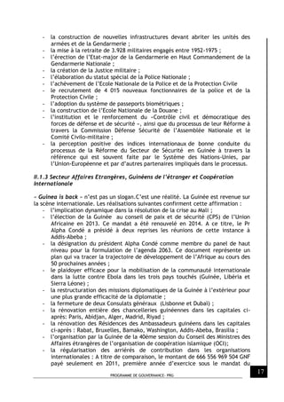 PROGRAMME DE GOUVERNANCE- PRG
17
- la construction de nouvelles infrastructures devant abriter les unités des
armées et de la Gendarmerie ;
- la mise à la retraite de 3.928 militaires engagés entre 1952-1975 ;
- l’érection de l’Etat-major de la Gendarmerie en Haut Commandement de la
Gendarmerie Nationale ;
- la création de la Justice militaire ;
- l’élaboration du statut spécial de la Police Nationale ;
- l’achèvement de l’Ecole Nationale de la Police et de la Protection Civile
- le recrutement de 4 015 nouveaux fonctionnaires de la police et de la
Protection Civile ;
- l’adoption du système de passeports biométriques ;
- la construction de l’Ecole Nationale de la Douane ;
- l’institution et le renforcement du «Contrôle civil et démocratique des
forces de défense et de sécurité », ainsi que du processus de leur Réforme à
travers la Commission Défense Sécurité de l’Assemblée Nationale et le
Comité Civilo-militaire ;
- la perception positive des indices internationaux de bonne conduite du
processus de la Réforme du Secteur de Sécurité en Guinée à travers la
référence qui est souvent faite par le Système des Nations-Unies, par
l’Union-Européenne et par d’autres partenaires impliqués dans le processus.
II.1.3 Secteur Affaires Etrangères, Guinéens de l’étranger et Coopération
Internationale
« Guinea is back » n’est pas un slogan.C’est une réalité. La Guinée est revenue sur
la scène internationale. Les réalisations suivantes confirment cette affirmation :
- l’implication dynamique dans la résolution de la crise au Mali ;
- l’élection de la Guinée au conseil de paix et de sécurité (CPS) de l’Union
Africaine en 2013. Ce mandat a été renouvelé en 2014. A ce titre, le Pr
Alpha Condé a présidé à deux reprises les réunions de cette instance à
Addis-Abeba ;
- la désignation du président Alpha Condé comme membre du panel de haut
niveau pour la formulation de l’agenda 2063. Ce document représente un
plan qui va tracer la trajectoire de développement de l’Afrique au cours des
50 prochaines années ;
- le plaidoyer efficace pour la mobilisation de la communauté internationale
dans la lutte contre Ebola dans les trois pays touchés (Guinée, Libéria et
Sierra Léone) ;
- la restructuration des missions diplomatiques de la Guinée à l’extérieur pour
une plus grande efficacité de la diplomatie ;
- la fermeture de deux Consulats généraux (Lisbonne et Dubaï) ;
- la rénovation entière des chancelleries guinéennes dans les capitales ci-
après: Paris, Abidjan, Alger, Madrid, Riyad ;
- la rénovation des Résidences des Ambassadeurs guinéens dans les capitales
ci-après : Rabat, Bruxelles, Bamako, Washington, Addis-Abeba, Brasilia ;
- l’organisation par la Guinée de la 40ème session du Conseil des Ministres des
Affaires étrangères de l’organisation de coopération islamique (OCI);
- la régularisation des arriérés de contribution dans les organisations
internationales : A titre de comparaison, le montant de 666 556 969 504 GNF
payé seulement en 2011, première année d’exercice sous le mandat du
 