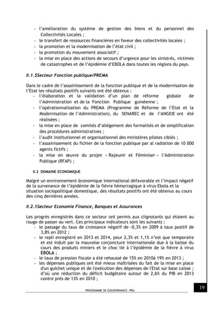 PROGRAMME DE GOUVERNANCE- PRG
19
- l’amélioration du système de gestion des biens et du personnel des
Collectivités Locales ;
- le transfert de ressources financières en faveur des collectivités locales ;
- la promotion et la modernisation de l’état civil ;
- la promotion du mouvement associatif ;
- la mise en place des actions de secours d’urgence pour les sinistrés, victimes
de catastrophes et de l’épidémie d’EBOLA dans toutes les régions du pays.
II.1.5Secteur Fonction publique/PREMA
Dans le cadre de l’assainissement de la fonction publique et de la modernisation de
l’Etat les résultats positifs suivants ont été obtenus :
- l’élaboration et la validation d’un plan de réforme globale de
l’Administration et de la Fonction Publique guinéenne ;
- l’opérationnalisation du PREMA (Programme de Réforme de l’Etat et la
Modernisation de l’Administration), du SENAREC et de l’ANGEIE ont été
réalisées ;
- la mise en place de comités d’allégement des formalités et de simplification
des procédures administratives ;
- l’audit institutionnel et organisationnel des ministères pilotes ciblés ;
- l’assainissement du fichier de la fonction publique par al radiation de 10 000
agents fictifs ;
- la mise en œuvre du projet « Rajeunir et Féminiser » l’Administration
Publique (RFAP) ;
II.2 DOMAINE ECONOMIQUE
Malgré un environnement économique international défavorable et l’impact négatif
de la survenance de l’épidémie de la fièvre hémorragique à virus Ebola et la
situation sociopolitique domestique, des résultats positifs ont été obtenus au cours
des cinq dernières années.
II.2.1Secteur Economie Finance, Banques et Assurances
Les progrès enregistrés dans ce secteur ont permis aux clignotants qui étaient au
rouge de passer au vert. Ces principaux indicateurs sont les suivants :
- le passage du taux de croissance négatif de -0,3% en 2009 à taux positif de
3,8% en 2012 ;
- le repli enregistré en 2013 et 2014, pour 2,3% et 1,1% n’est que temporaire
et est induit par la mauvaise conjoncture internationale due à la baisse du
cours des produits miniers et le choc lié à l’épidémie de la fièvre à virus
EBOLA ;
- le taux de pression fiscale a été rehaussé de 15% en 2010à 19% en 2013 ;
- les dépenses publiques ont été mieux maîtrisées du fait de la mise en place
d'un guichet unique et de l'exécution des dépenses de l'Etat sur base caisse ;
d’où une réduction du déficit budgétaire autour de 2,6% du PIB en 2013
contre près de 13% en 2010 ;
 