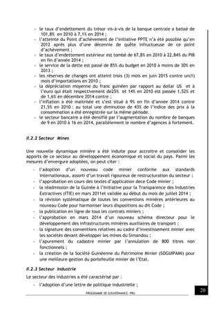 PROGRAMME DE GOUVERNANCE- PRG
20
- le taux d’endettement du trésor vis-à-vis de la banque centrale a baissé de
101,8% en 2010 à 7,1% en 2014 ;
- l’atteinte du Point d’achèvement de l’initiative PPTE n’a été possible qu’en
2012 après plus d’une décennie de quête infructueuse de ce point
d’achèvement ;
- le taux d’endettement extérieur est tombé de 67,8% en 2010 à 22,84% du PIB
en fin d’année 2014 ;
- le service de la dette est passé de 85% du budget en 2010 à moins de 30% en
2013 ;
- les réserves de changes ont atteint trois (3) mois en juin 2015 contre un(1)
mois d’importations en 2010 ;
- la dépréciation moyenne du franc guinéen par rapport au dollar US et à
l’euro qui était respectivement de25% et 14% en 2010 est passée 1,52% et
de 1,6% en décembre 2014 contre ;
- l’inflation a été maitrisée et s’est situé à 9% en fin d’année 2014 contre
21,5% en 2010 : au total une diminution de 43% de l’indice des prix à la
consommation a été enregistrée sur la même période.
- le secteur bancaire a été densifié par l’augmentation du nombre de banques
de 9 en 2010 à 16 en 2014, parallèlement le nombre d’agences à fortement.
II.2.2 Secteur Mines
Une nouvelle dynamique minière a été induite pour accroitre et consolider les
apports de ce secteur au développement économique et social du pays. Parmi les
mesures d’envergure adoptées, on peut citer :
- l’adoption d’un nouveau code minier conforme aux standards
internationaux, assorti d’un travail rigoureux de restructuration du secteur ;
- l’approbation en cours des textes d’application dece Code minier ;
- la réadmission de la Guinée à l’Initiative pour la Transparence des Industries
Extractives (ITIE) en mars 2011et validée au début du mois de juillet 2014 ;
- la révision systématique de toutes les conventions minières antérieures au
nouveau Code pour harmoniser leurs dispositions au dit Code ;
- la publication en ligne de tous les contrats miniers ;
- l’approbation en mars 2014 d’un nouveau schéma directeur pour le
développement des infrastructures minières auxiliaires de transport ;
- la signature des conventions relatives au cadre d’investissement minier avec
les sociétés devant développer les mines du Simandou ;
- l’apurement du cadastre minier par l’annulation de 800 titres non
fonctionnels ;
- la création de la Société Guinéenne du Patrimoine Minier (SOGUIPAMI) pour
une meilleure gestion du portefeuille minier de l’Etat.
II.2.3 Secteur Industrie
Le secteur des industries a été caractérisé par :
- l’adoption d’une lettre de politique industrielle ;
 