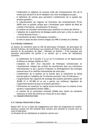 PROGRAMME DE GOUVERNANCE- PRG
21
- l’élaboration et adoption du nouveau Code des investissements afin de le
rendre plus attractif et de le réadapter aux choix stratégiques du pays ;
- la définition de normes pour permettre l’amélioration de la qualité des
produits guinéens ;
- la redynamisation de l’Agence de Promotion des Investissements Privés
(APIP) avec un guichet unique pour l’investisseur pour réduire de délai de
création d’entreprise (actuellement 72 heures) ;
- la création de nouvelles commissions pour améliorer le climat des affaires ;
- l’adoption de la plateforme de dialogue public-privé par a mise en place de
« Guinea Business Forum » ;
- la constitution de deux Technopoles à Conakry ;
- la mise en place de deux Centres d'Appui aux PME à Conakry et à Kankan.
II.2.4 Secteur Commerce
Le secteur du commerce joue un rôle de pourvoyeur d’emplois, de pourvoyeur du
marché intérieur, de contributeur aux recettes de l’Etat, d’exportateur de biens et
services et de promoteur du label « Fabriqué en Guinée ». C’est pourquoi une
attention particulière est portée à ce secteur qui a connu les réalisations
suivantes :
- la réadmission de la Guinée à la Loi sur la Croissance et les Opportunités
d’Affaires en Afrique (AGOA) en 2011 ;
- l’adoption en 2011 d’un document de Politiques Commerciales et
l’acquittement intégral des arriérés de contributions dues aux institutions
internationales ce qui a permis d’impulser le développement des échanges
commerciaux et la visibilité internationale de notre pays ;
- l’amélioration de la position de la Guinée dans le classement du Doing
business grâce à l’adoption de 15 reformes touchant 7 des 10 indicateurs ;
- l’augmentation des capacités de stockage des produits pétroliers passant de
48 000 m3 à 101 000 m3 ce qui a permis une meilleure régulation de
l’approvisionnement du pays en produits pétroliers ;
- l’élimination de constituer un capital social minimum pour la création d’une
société à responsabilité limitée (SARL) ;
- la création de la commission nationale OHADA pour élever les standards
nationaux en droit des affaires au niveau de la sous-région.
II.3 DOMAINE INFRASTRUCTURES
II.3.1 Secteur Electricité et Eaux
Depuis 2011 et sur la base des engagements pris dans son programme de société,
plusieurs projets ont été entamés dont certains sont achevés et d’autre sont en
cours d’exécution.
La Situation de ces réalisations se présente comme suit :
 