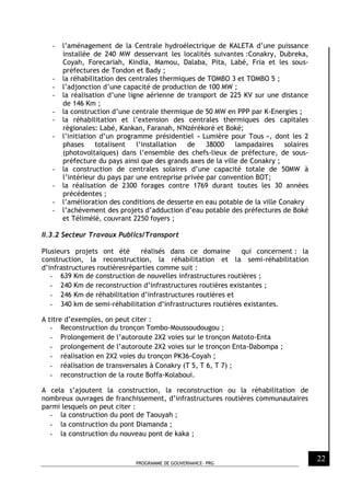 PROGRAMME DE GOUVERNANCE- PRG
22
- l’aménagement de la Centrale hydroélectrique de KALETA d’une puissance
installée de 240 MW desservant les localités suivantes :Conakry, Dubreka,
Coyah, Forecariah, Kindia, Mamou, Dalaba, Pita, Labé, Fria et les sous-
préfectures de Tondon et Bady ;
- la réhabilitation des centrales thermiques de TOMBO 3 et TOMBO 5 ;
- l’adjonction d’une capacité de production de 100 MW ;
- la réalisation d’une ligne aérienne de transport de 225 KV sur une distance
de 146 Km ;
- la construction d’une centrale thermique de 50 MW en PPP par K-Energies ;
- la réhabilitation et l’extension des centrales thermiques des capitales
régionales: Labé, Kankan, Faranah, N'Nzérékoré et Boké;
- l’initiation d’un programme présidentiel « Lumière pour Tous », dont les 2
phases totalisent l’installation de 38000 lampadaires solaires
(photovoltaïques) dans l’ensemble des chefs-lieux de préfecture, de sous-
préfecture du pays ainsi que des grands axes de la ville de Conakry ;
- la construction de centrales solaires d’une capacité totale de 50MW à
l’intérieur du pays par une entreprise privée par convention BOT;
- la réalisation de 2300 forages contre 1769 durant toutes les 30 années
précédentes ;
- l’amélioration des conditions de desserte en eau potable de la ville Conakry
- l’achèvement des projets d’adduction d’eau potable des préfectures de Boké
et Télimélé, couvrant 2250 foyers ;
II.3.2 Secteur Travaux Publics/Transport
Plusieurs projets ont été réalisés dans ce domaine qui concernent : la
construction, la reconstruction, la réhabilitation et la semi-réhabilitation
d’infrastructures routièresréparties comme suit :
- 639 Km de construction de nouvelles infrastructures routières ;
- 240 Km de reconstruction d’infrastructures routières existantes ;
- 246 Km de réhabilitation d’infrastructures routières et
- 340 km de semi-réhabilitation d’infrastructures routières existantes.
A titre d’exemples, on peut citer :
- Reconstruction du tronçon Tombo-Moussoudougou ;
- Prolongement de l’autoroute 2X2 voies sur le tronçon Matoto-Enta
- prolongement de l’autoroute 2X2 voies sur le tronçon Enta-Dabompa ;
- réalisation en 2X2 voies du tronçon PK36-Coyah ;
- réalisation de transversales à Conakry (T 5, T 6, T 7) ;
- reconstruction de la route Boffa-Kolaboui.
A cela s’ajoutent la construction, la reconstruction ou la réhabilitation de
nombreux ouvrages de franchissement, d’infrastructures routières communautaires
parmi lesquels on peut citer :
- la construction du pont de Taouyah ;
- la construction du pont Diamanda ;
- la construction du nouveau pont de kaka ;
 