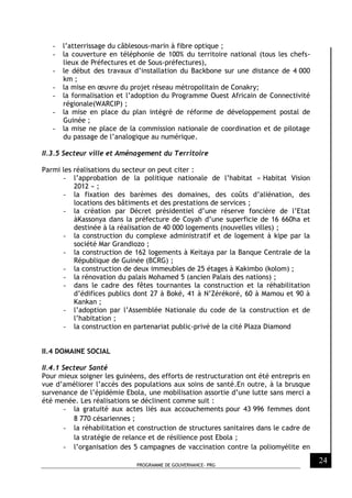 PROGRAMME DE GOUVERNANCE- PRG
24
- l’atterrissage du câblesous-marin à fibre optique ;
- la couverture en téléphonie de 100% du territoire national (tous les chefs-
lieux de Préfectures et de Sous-préfectures),
- le début des travaux d’installation du Backbone sur une distance de 4 000
km ;
- la mise en œuvre du projet réseau métropolitain de Conakry;
- la formalisation et l’adoption du Programme Ouest Africain de Connectivité
régionale(WARCIP) ;
- la mise en place du plan intégré de réforme de développement postal de
Guinée ;
- la mise ne place de la commission nationale de coordination et de pilotage
du passage de l’analogique au numérique.
II.3.5 Secteur ville et Aménagement du Territoire
Parmi les réalisations du secteur on peut citer :
- l’approbation de la politique nationale de l’habitat « Habitat Vision
2012 » ;
- la fixation des barèmes des domaines, des coûts d’aliénation, des
locations des bâtiments et des prestations de services ;
- la création par Décret présidentiel d’une réserve foncière de l’Etat
àKassonya dans la préfecture de Coyah d’une superficie de 16 660ha et
destinée à la réalisation de 40 000 logements (nouvelles villes) ;
- la construction du complexe administratif et de logement à kipe par la
société Mar Grandiozo ;
- la construction de 162 logements à Keitaya par la Banque Centrale de la
République de Guinée (BCRG) ;
- la construction de deux immeubles de 25 étages à Kakimbo (kolom) ;
- la rénovation du palais Mohamed 5 (ancien Palais des nations) ;
- dans le cadre des fêtes tournantes la construction et la réhabilitation
d’édifices publics dont 27 à Boké, 41 à N’Zérékoré, 60 à Mamou et 90 à
Kankan ;
- l’adoption par l’Assemblée Nationale du code de la construction et de
l’habitation ;
- la construction en partenariat public-privé de la cité Plaza Diamond
II.4 DOMAINE SOCIAL
II.4.1 Secteur Santé
Pour mieux soigner les guinéens, des efforts de restructuration ont été entrepris en
vue d’améliorer l’accès des populations aux soins de santé.En outre, à la brusque
survenance de l’épidémie Ebola, une mobilisation assortie d’une lutte sans merci a
été menée. Les réalisations se déclinent comme suit :
- la gratuité aux actes liés aux accouchements pour 43 996 femmes dont
8 770 césariennes ;
- la réhabilitation et construction de structures sanitaires dans le cadre de
la stratégie de relance et de résilience post Ebola ;
- l’organisation des 5 campagnes de vaccination contre la poliomyélite en
 