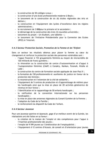 PROGRAMME DE GOUVERNANCE- PRG
26
- la construction de 50 collèges ruraux ;
- la construction d’une école professionnelle moderne à Beyla ;
- le lancement de la construction de six (6) écoles régionales des Arts et
Métiers ;
- la construction et l’équipement des lycées d’excellence dans les régions
administratives ;
- le recrutement de 3 888pour le primaire et le secondaire ;
- le démarrage de la construction des trois (3) nouvelles universités ;
- lancement du projet « Un étudiant, une tablette » ;
- le lancement de l’Initiative Présidentielle pour la Connexion des Ecoles
(IPCE) à l’internet.
II.4.3 Secteur Protection Sociale, Promotion de la Femme et de l’Enfant
Dans ce secteur les résultats obtenus pour placer la femme au cœur du
changement et renforcer la protection sociale des personnes vulnérables sont :
- l’appui financier à 153 groupements féminins au moyen de microcrédits de
120 milliards de francs guinéens ;
- la rénovation ou la construction de centre d’autonomisation et d’appui à
l’autopromotion féminine (CAAF) à Conakry, Kankan, Faranah, Kindia et
Labé ;
- la construction du centre de formation sociale appliquée de Jean Paul II ;
- la formation de 150 professionnelle et auxiliaires de justice en faveur de la
protection des femmes ;
- la reconstruction et l’extension de la cité de solidarité ;
- l’équipement de 5 centres de production et d’apprentissage de métiers pour
les handicapés ainsi que la mise en place de 20 activités génératrice de
revenus en leur faveur ;
- l’identification et le rappareillage de 50 enfants handicapés ;
- la ratification de la convention internationale sur les personnes
handicapées ;
- la mise en place des antennes régionales du Conseil Guinéen de la Femme ;
- l’adoption du Code de la Famille ;
- le renforcement du dispositif du Code de l’enfant.
II.4.4 Secteur Jeunesse
Pour une jeunesse sportive et épanouie, gage d’un meilleur avenir de la Guinée, les
réalisations ont été faites en sa faveur :
- la création de la maison de l’emploi et des compétences pour l’appui à
l’insertion professionnelle des jeunes ;
- l’emploi de 9 599 jeunes sur l’amélioration de l’employabilité ;
- l’équipement d 12 centres d’écoute, de conseil et d’orientation pour jeunes
 