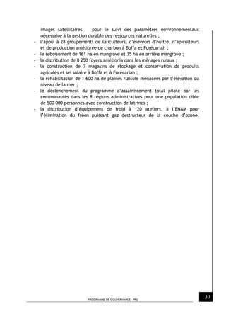 PROGRAMME DE GOUVERNANCE- PRG
30
images satellitaires pour le suivi des paramètres environnementaux
nécessaire à la gestion durable des ressources naturelles ;
- l’appui à 28 groupements de saliculteurs, d’éleveurs d’huître, d’apiculteurs
et de production améliorée de charbon à Boffa et Forécariah ;
- le reboisement de 161 ha en mangrove et 35 ha en arrière mangrove ;
- la distribution de 8 250 foyers améliorés dans les ménages ruraux ;
- la construction de 7 magasins de stockage et conservation de produits
agricoles et sel solaire à Boffa et à Forécariah ;
- la réhabilitation de 1 600 ha de plaines rizicole menacées par l’élévation du
niveau de la mer ;
- le déclenchement du programme d’assainissement total piloté par les
communautés dans les 8 régions administratives pour une population cible
de 500 000 personnes avec construction de latrines ;
- la distribution d’équipement de froid à 120 ateliers, à l’ENAM pour
l’élimination du fréon puissant gaz destructeur de la couche d’ozone.
 