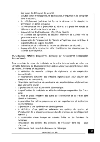 PROJET DE SOCIETE -PRG
33
des forces de défense et de sécurité ;
- la lutte contre l’indiscipline, la délinquance, l’impunité et la corruption
dans le secteur ;
- le redéploiement judicieux des forces de défense et de sécurité en
privilégiant les zones à risques ;
- la sensibilisation de la population au rôle et à la place des forces de
défense et de sécurité dans la société ;
- la poursuite de l’adéquation des effectifs de l’Armée ;
- le transfert des opérations de sécurité intérieure de l’Armée vers la
gendarmerie et la police ;
- la poursuite de l’engagement de l’Armée à l’extérieur pour contribuer à
la préservation de la paix mondiale ;
- la finalisation de la réforme du secteur de défense et de sécurité ;
- la poursuite de la construction et la réhabilitation des infrastructures de
l’Armée et de la police.
III.3.3.Secteur Affaires Etrangères, Guinéens de l’étrangeret Coopération
Internationale
Pour consolider le retour de la Guinée sur la scène internationale et créer une
véritable diplomatie de développement des actions vigoureuses seront menées dans
ce secteur. A ce titre on peut citer :
- la définition de nouvelle politique de diplomatie et de coopération
internationale ;
- le recensement exhaustif des effectifs diplomatiques pour assurer son
adéquation et sa mobilité ;
- l’inventaire systématique du patrimoine des représentations diplomatiques
pour une bonne gestion ;
- la professionnalisation du personnel diplomatique ;
- la qualification de la Guinée au Millenium chalenge corporation des Etats-
Unis ;
- la mise en place effective des outils de coordination et de l’aide dont
bénéficie la Guinée ;
- la promotion des cadres guinéens au sein des organisations et institutions
internationales ;
- la promotion d’une diplomatie de développement ;
- la définition d’une politique cohérente en matière de gestion et
d’implication de la diaspora guinéenne dans le processus de développement
national ;
- la constitution d’une banque de données fiable sur les Guinéens de
l’étranger ;
- l’installation des conseils des Guinéens de l’étranger dans les pays
d’accueil ;
- l’élection du haut conseil des Guinéens de l’étranger ;
 