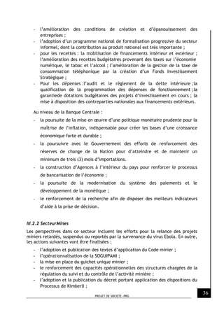 PROJET DE SOCIETE -PRG
36
- l’amélioration des conditions de création et d’épanouissement des
entreprises ;
- l’adoption d’un programme national de formalisation progressive du secteur
informel, dont la contribution au produit national est très importante ;
- pour les recettes : la mobilisation de financements intérieur et extérieur ;
l’amélioration des recettes budgétaires provenant des taxes sur l’économie
numérique, le tabac et l’alcool ; l’amélioration de la gestion de la taxe de
consommation téléphonique par la création d’un Fonds Investissement
Stratégique ;
- Pour les dépenses :l’audit et le règlement de la dette intérieure ;la
qualification de la programmation des dépenses de fonctionnement ;la
garantiede dotations budgétaires des projets d’investissement en cours ; la
mise à disposition des contreparties nationales aux financements extérieurs.
Au niveau de la Banque Centrale :
- la poursuite de la mise en œuvre d’une politique monétaire prudente pour la
maîtrise de l’inflation, indispensable pour créer les bases d’une croissance
économique forte et durable ;
- la poursuivre avec le Gouvernement des efforts de renforcement des
réserves de change de la Nation pour d’atteindre et de maintenir un
minimum de trois (3) mois d’importations.
- la construction d’Agences à l’intérieur du pays pour renforcer le processus
de bancarisation de l’économie ;
- la poursuite de la modernisation du système des paiements et le
développement de la monétique ;
- le renforcement de la recherche afin de disposer des meilleurs indicateurs
d’aide à la prise de décision.
III.2.2 SecteurMines
Les perspectives dans ce secteur incluent les efforts pour la relance des projets
miniers retardés, suspendus ou reportés par la survenance du virus Ebola. En outre,
les actions suivantes vont être finalisées :
- l’adoption et publication des textes d’application du Code minier ;
- l’opérationnalisation de la SOGUIPAMI ;
- la mise en place du guichet unique minier ;
- le renforcement des capacités opérationnelles des structures chargées de la
régulation du suivi et du contrôle de l’activité minière ;
- l’adoption et la publication du décret portant application des dispositions du
Processus de Kimberli ;
 