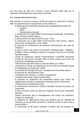 PROJET DE SOCIETE -PRG
38
que nous avons de faire de la Guinée un pays émergent passe donc par la
réalisation d’investissements massifs dans ce domaine.
III.3.1 Secteur Electricité et Eaux
Pour atteindre un taux de couverture de 85% des besoins en électricité à l’horizon
2020, le programme pour le quinquennat à venir portera sur :
- le démarrage de la réalisation physique des ouvrageshydroélectriques de :
o Souapiti ;
o Fomi ;
o Koukoutamba et Bouréya
- la construction de la ligne 225kV d’interconnexion Guinée-Mali (N’Zérékoré,
Beyla, Kérouané, Kankan,Siguiri) ;
- la construction d’une ligne de 225 kV Linsan - Fomi
- la construction de la ligne 225kV d’interconnexion Côte d’Ivoire- Libéria-
Sierra Leone -Guinée(CLSG) et de l’OMVG.
- la poursuite du renforcement des systèmes d’électrification des villes de
l’intérieur ;
- la mise en œuvre des quatre mini-centrales hydroélectriques : Kogbèdou ,
N’Zébéla, Touba et Daboya et étude de 6 nouveaux sites de mini centrales
hydroélectriques.
- l’étude du programme national d’électrification rurale(PNR) permettant
d’identifier des sources d’énergie fiable et moins couteux pour toutes les
localités de la République de Guinée ;
- l’électrification des 304 CR dans le cadre de SE4ALL par l’AGER ;
- l’inventaire et l’étude de Faisabilité de tous les sites pico hydroélectriques
de la République de Guinée par l’AGER ;
- la promotion de l’énergie verte par l’installation de 10 centrales solaires ;
- la poursuite de l’électrification rurale
- l’installation des compteurs, y compris à prépaiement
- l’utilisation des lampes à basse consommation
- la poursuite du programme des lampadaires solaires pour toutes les
agglomérations du pays et organisation rationnelle de leur maintenance
- l’amélioration de la qualité du service
- le redressement commercial et financier (équilibre financier) du secteur de
l’électricité
- la lutte à outrance contre la fraude par l’adoption d’une loi par l’Assemblée
Nationale ;
- l’équité territoriale dans le développement des moyens de production,
transport et distribution ;
- la réalisation de 10000 points d’eaux pour desservir plus de 3 000 000 de
personnes, ce qui permettra de réduire la distance d’accès au point d’eau à
moins de 500 m ;
- la construction de 80 bonnes fontaines à Conakry dans les quartiers en
 