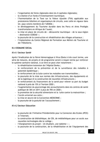 PROJET DE SOCIETE -PRG
42
- l’organisation de foires régionales dans les 4 capitales régionales;
- la création d’un fonds d’investissement touristique;
- l’harmonisation de la Taxe sur la Valeur Ajoutée (TVA) applicable aux
prestataires hôteliers et organisateurs de circuits, avec celle en vigueur dans
les pays voisins membres de l’UEMOA ;
- le développement du Tourisme durable dans les Parcs et Aires Protégés
transfrontaliers en Afrique de l’ouest;
- la mise en place de circuits de « découverte touristique » de la sous-région
« destination CEDEA0 »;
- la poursuite de la construction et réhabilitation des villages artisanaux ;
- l’implantation du Centre Régional de Formation aux Métiers de Tourisme et
de l’Hôtellerie.
III.4 DOMAINE SOCIAL
III.4.1 Secteur Santé
Après l’éradication de la fièvre hémorragique à Virus Ebola à très court terme, une
série de mesures, de projets et de programme seront à moyen terme pur renforcer
le système sanitaire national. A ce titre on peut citer notamment :
- la réhabilitation/extension de l’Hôpital Donka ;
- le renforcement de la prévention et de la surveillance des maladies à
potentiel épidémique ;
- le renforcement de la lutte contre les maladies non transmissibles ;
- la poursuite de la mise aux normes des infrastructures, des équipements et
de la logistique et la construction de nouvelles infrastructures ;
- le renforcement du financement de la santé pour relever sa part du budget
national à près de 15% à l’horizon 2020 ;
- l’augmentation du pourcentage des accouchements dans les centres de santé
publique de 36% en 2011 à plus de 70% en 2020 ;
- la promotion de la sécurité alimentaire et la lutte contre la malnutrition ;
- l’accès universel aux soins ;
- la mise en œuvre de la Convention MEDICRIME ;
- la poursuite de la gratuité de l’accouchement ;
III.4.2 Secteur Education
- la poursuite de l’Initiative Présidentielle pour la Connexion des Ecoles (IPCE)
à l’internet;
- la construction de bibliothèque, de CDI, de médiathèques pour un accès aux
nouvelles technologies dès le collège ;
- l’élargissement du projet « Un étudiant, une tablette » ;
- la poursuite de la construction, de la réhabilitation et de l’équipement des
 