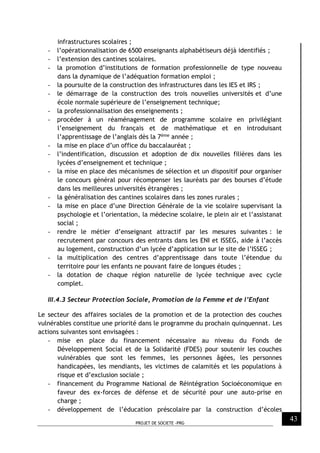 PROJET DE SOCIETE -PRG
43
infrastructures scolaires ;
- l’opérationnalisation de 6500 enseignants alphabétiseurs déjà identifiés ;
- l’extension des cantines scolaires.
- la promotion d’institutions de formation professionnelle de type nouveau
dans la dynamique de l’adéquation formation emploi ;
- la poursuite de la construction des infrastructures dans les IES et IRS ;
- le démarrage de la construction des trois nouvelles universités et d’une
école normale supérieure de l’enseignement technique;
- la professionnalisation des enseignements ;
- procéder à un réaménagement de programme scolaire en privilégiant
l’enseignement du français et de mathématique et en introduisant
l’apprentissage de l’anglais dès la 7ème année ;
- la mise en place d’un office du baccalauréat ;
- l’indentification, discussion et adoption de dix nouvelles filières dans les
lycées d’enseignement et technique ;
- la mise en place des mécanismes de sélection et un dispositif pour organiser
le concours général pour récompenser les lauréats par des bourses d’étude
dans les meilleures universités étrangères ;
- la généralisation des cantines scolaires dans les zones rurales ;
- la mise en place d’une Direction Générale de la vie scolaire supervisant la
psychologie et l’orientation, la médecine scolaire, le plein air et l’assistanat
social ;
- rendre le métier d’enseignant attractif par les mesures suivantes : le
recrutement par concours des entrants dans les ENI et ISSEG, aide à l’accès
au logement, construction d’un lycée d’application sur le site de l’ISSEG ;
- la multiplication des centres d’apprentissage dans toute l’étendue du
territoire pour les enfants ne pouvant faire de longues études ;
- la dotation de chaque région naturelle de lycée technique avec cycle
complet.
III.4.3 Secteur Protection Sociale, Promotion de la Femme et de l’Enfant
Le secteur des affaires sociales de la promotion et de la protection des couches
vulnérables constitue une priorité dans le programme du prochain quinquennat. Les
actions suivantes sont envisagées :
- mise en place du financement nécessaire au niveau du Fonds de
Développement Social et de la Solidarité (FDES) pour soutenir les couches
vulnérables que sont les femmes, les personnes âgées, les personnes
handicapées, les mendiants, les victimes de calamités et les populations à
risque et d’exclusion sociale ;
- financement du Programme National de Réintégration Socioéconomique en
faveur des ex-forces de défense et de sécurité pour une auto-prise en
charge ;
- développement de l’éducation préscolaire par la construction d’écoles
 