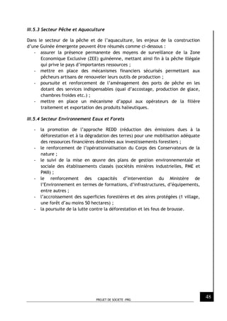 PROJET DE SOCIETE -PRG
48
III.5.3 Secteur Pêche et Aquaculture
Dans le secteur de la pêche et de l’aquaculture, les enjeux de la construction
d’une Guinée émergente peuvent être résumés comme ci-dessous :
- assurer la présence permanente des moyens de surveillance de la Zone
Economique Exclusive (ZEE) guinéenne, mettant ainsi fin à la pêche illégale
qui prive le pays d’importantes ressources ;
- mettre en place des mécanismes financiers sécurisés permettant aux
pêcheurs artisans de renouveler leurs outils de production ;
- poursuite et renforcement de l’aménagement des ports de pêche en les
dotant des services indispensables (quai d’accostage, production de glace,
chambres froides etc.) ;
- mettre en place un mécanisme d’appui aux opérateurs de la filière
traitement et exportation des produits halieutiques.
III.5.4 Secteur Environnement Eaux et Forets
- la promotion de l’approche REDD (réduction des émissions dues à la
déforestation et à la dégradation des terres) pour une mobilisation adéquate
des ressources financières destinées aux investissements forestiers ;
- le renforcement de l’opérationnalisation du Corps des Conservateurs de la
nature ;
- le suivi de la mise en œuvre des plans de gestion environnementale et
sociale des établissements classés (sociétés minières industrielles, PME et
PMII) ;
- le renforcement des capacités d’intervention du Ministère de
l’Environnement en termes de formations, d’infrastructures, d’équipements,
entre autres ;
- l’accroissement des superficies forestières et des aires protégées (1 village,
une forêt d’au moins 50 hectares) ;
- la poursuite de la lutte contre la déforestation et les feus de brousse.
 