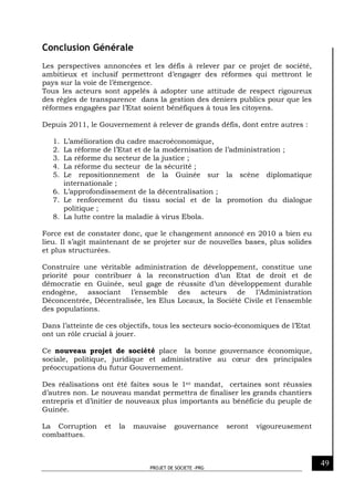 PROJET DE SOCIETE -PRG
49
Conclusion Générale
Les perspectives annoncées et les défis à relever par ce projet de société,
ambitieux et inclusif permettront d’engager des réformes qui mettront le
pays sur la voie de l’émergence.
Tous les acteurs sont appelés à adopter une attitude de respect rigoureux
des règles de transparence dans la gestion des deniers publics pour que les
réformes engagées par l’Etat soient bénéfiques à tous les citoyens.
Depuis 2011, le Gouvernement à relever de grands défis, dont entre autres :
1. L’amélioration du cadre macroéconomique,
2. La réforme de l’Etat et de la modernisation de l’administration ;
3. La réforme du secteur de la justice ;
4. La réforme du secteur de la sécurité ;
5. Le repositionnement de la Guinée sur la scène diplomatique
internationale ;
6. L’approfondissement de la décentralisation ;
7. Le renforcement du tissu social et de la promotion du dialogue
politique ;
8. La lutte contre la maladie à virus Ebola.
Force est de constater donc, que le changement annoncé en 2010 a bien eu
lieu. Il s’agit maintenant de se projeter sur de nouvelles bases, plus solides
et plus structurées.
Construire une véritable administration de développement, constitue une
priorité pour contribuer à la reconstruction d’un Etat de droit et de
démocratie en Guinée, seul gage de réussite d’un développement durable
endogène, associant l’ensemble des acteurs de l’Administration
Déconcentrée, Décentralisée, les Elus Locaux, la Société Civile et l’ensemble
des populations.
Dans l’atteinte de ces objectifs, tous les secteurs socio-économiques de l’Etat
ont un rôle crucial à jouer.
Ce nouveau projet de société place la bonne gouvernance économique,
sociale, politique, juridique et administrative au cœur des principales
préoccupations du futur Gouvernement.
Des réalisations ont été faites sous le 1er mandat, certaines sont réussies
d’autres non. Le nouveau mandat permettra de finaliser les grands chantiers
entrepris et d’initier de nouveaux plus importants au bénéficie du peuple de
Guinée.
La Corruption et la mauvaise gouvernance seront vigoureusement
combattues.
 