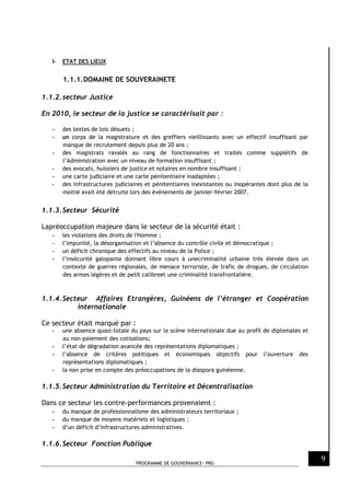 PROGRAMME DE GOUVERNANCE- PRG
9
I- ETAT DES LIEUX
1.1.1.DOMAINE DE SOUVERAINETE
1.1.2.secteur Justice
En 2010, le secteur de la justice se caractérisait par :
- des textes de lois désuets ;
- un corps de la magistrature et des greffiers vieillissants avec un effectif insuffisant par
manque de recrutement depuis plus de 20 ans ;
- des magistrats ravalés au rang de fonctionnaires et traités comme supplétifs de
l’Administration avec un niveau de formation insuffisant ;
- des avocats, huissiers de justice et notaires en nombre insuffisant ;
- une carte judiciaire et une carte pénitentiaire inadaptées ;
- des infrastructures judiciaires et pénitentiaires inexistantes ou inopérantes dont plus de la
moitié avait été détruite lors des événements de janvier-février 2007.
1.1.3.Secteur Sécurité
Lapréoccupation majeure dans le secteur de la sécurité était :
- les violations des droits de l'Homme ;
- l’impunité, la désorganisation et l’absence du contrôle civile et démocratique ;
- un déficit chronique des effectifs au niveau de la Police ;
- l’insécurité galopante donnant libre cours à unecriminalité urbaine très élevée dans un
contexte de guerres régionales, de menace terroriste, de trafic de drogues, de circulation
des armes légères et de petit calibreet une criminalité transfrontalière.
1.1.4.Secteur Affaires Etrangères, Guinéens de l’étranger et Coopération
internationale
Ce secteur était marqué par :
- une absence quasi-totale du pays sur la scène internationale due au profil de diplomates et
au non-paiement des cotisations;
- l’état de dégradation avancée des représentations diplomatiques ;
- l’absence de critères politiques et économiques objectifs pour l’ouverture des
représentations diplomatiques ;
- la non prise en compte des préoccupations de la diaspora guinéenne.
1.1.5.Secteur Administration du Territoire et Décentralisation
Dans ce secteur les contre-performances provenaient :
- du manque de professionnalisme des administrateurs territoriaux ;
- du manque de moyens matériels et logistiques ;
- d’un déficit d’infrastructures administratives.
1.1.6.Secteur Fonction Publique
 