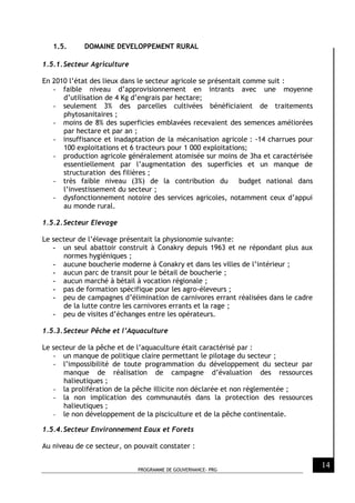 PROGRAMME DE GOUVERNANCE- PRG
14
1.5. DOMAINE DEVELOPPEMENT RURAL
1.5.1.Secteur Agriculture
En 2010 l’état des lieux dans le secteur agricole se présentait comme suit :
- faible niveau d’approvisionnement en intrants avec une moyenne
d’utilisation de 4 Kg d’engrais par hectare;
- seulement 3% des parcelles cultivées bénéficiaient de traitements
phytosanitaires ;
- moins de 8% des superficies emblavées recevaient des semences améliorées
par hectare et par an ;
- insuffisance et inadaptation de la mécanisation agricole : -14 charrues pour
100 exploitations et 6 tracteurs pour 1 000 exploitations;
- production agricole généralement atomisée sur moins de 3ha et caractérisée
essentiellement par l’augmentation des superficies et un manque de
structuration des filières ;
- très faible niveau (3%) de la contribution du budget national dans
l’investissement du secteur ;
- dysfonctionnement notoire des services agricoles, notamment ceux d’appui
au monde rural.
1.5.2.Secteur Elevage
Le secteur de l’élevage présentait la physionomie suivante:
- un seul abattoir construit à Conakry depuis 1963 et ne répondant plus aux
normes hygiéniques ;
- aucune boucherie moderne à Conakry et dans les villes de l’intérieur ;
- aucun parc de transit pour le bétail de boucherie ;
- aucun marché à bétail à vocation régionale ;
- pas de formation spécifique pour les agro-éleveurs ;
- peu de campagnes d’élimination de carnivores errant réalisées dans le cadre
de la lutte contre les carnivores errants et la rage ;
- peu de visites d’échanges entre les opérateurs.
1.5.3.Secteur Pêche et l’Aquaculture
Le secteur de la pêche et de l’aquaculture était caractérisé par :
- un manque de politique claire permettant le pilotage du secteur ;
- l’impossibilité de toute programmation du développement du secteur par
manque de réalisation de campagne d’évaluation des ressources
halieutiques ;
- la prolifération de la pêche illicite non déclarée et non règlementée ;
- la non implication des communautés dans la protection des ressources
halieutiques ;
- le non développement de la pisciculture et de la pêche continentale.
1.5.4.Secteur Environnement Eaux et Forets
Au niveau de ce secteur, on pouvait constater :
 