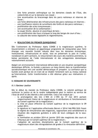 PROGRAMME DE GOUVERNANCE- PRG
15
- Une forte pression anthropique sur les domaines classés de l’Etat, des
collectivités et sur le domaine non classé ;
- Une accentuation du braconnage dans les parcs nationaux et réserves de
faune ;
- une forte détérioration des infrastructures des parcs nationaux et réserves ;
- une insuffisance notoire de surveillants des forêts et des parcs nationaux ;
- prolifération des scies tronçonneuses ;
- une accentuation de la carbonisation ;
- la coupe illicite, abusive et anarchique de bois ;
- une prolifération des fours à briques le long des berges de cours d’eau ;
- la caducité des textes législatifs et règlementaires.
II- REALISATIONS DU PREMIER QUINQUENNAT
Dès l’avènement du Professeur Alpha CONDE à la magistrature suprême, le
Gouvernement a entrepris un gigantesque programme de restauration pour faire
émerger une nouvelle Guinée robuste dans tous les domaines économique,
institutionnel, infrastructurel et social, tout en préservant la paix et l’unité,
nonobstant le péril sanitaire, le retournement des cours des matières premières, la
baisse persistante de l’aide internationale et des antagonistes domestiques
volontairement occlusifs.
Malgré cet environnement international défavorable et une situation sociopolitique
domestique difficile, la Guinée a parcouru un long chemin dans sa transformation
socioéconomique vers une société démocratique et prospère. La confiance que la
Guinée avait perdue est en train de se rétablir fortement tant au niveau national
qu’international. Cette transformation a été obtenue grâce aux réalisations ci-
après.
II.1DOMAINE DE SOUVERAINETE
II.1.1Secteur Justice
Dès le début du mandat du Professeur Alpha CONDE, la volonté politique de
renforcer la justice et de la rendre indépendante pour la mettre au service de
l’Etat de droit et des libertés a été confirmée. Cela s’est traduit par :
- la promulgation des lois n°054 et n°055 du 17 mai 2013 portant
respectivement Statut de la magistrature et attributions et fonctionnement
du Conseil supérieur de la magistrature ;
- la mise en place effective du Conseil supérieur de la magistrature le 09
juillet 2014 ;
- la signature et l’application effectivedu Décret n°2014/146/PRG/SGG fixant
le régime de rémunération des magistrats, rapprochant ainsi sensiblement la
situation des magistrats guinéens à celle de leurs collègues de la sous-
région ;
- la nomination en octobre 2014 et janvier 2015 des magistrats des cours et
tribunaux par le Conseil supérieur de la magistrature ;
- l’adoption de sanctions disciplinaires par le Conseil supérieur de la
magistrature allant des rétrogradations de grades à la révocation définitive;
 