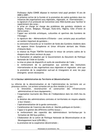 PROGRAMME DE GOUVERNANCE- PRG
18
Professeur Alpha CONDE dépasse le montant total payé pendant 10 ans de
2000 à 2009 ;
- la présence active de la Guinée et la promotion de cadres guinéens dans les
instances des organisations sous régionales, régionales et internationales ;
- la signature d’un protocole de Convention avec NSIA-Guinée pour faciliter le
rapatriement des corps ;
- la prise en charge en charge des problèmes des guinéens résidents en
Angola, France, Belgique, Portugal, Etats-Unis, Nigeria, Côte d’Ivoire et
Sierra Leone ;
- l’appui aux activités artistiques, culturelles et sportives des Guinéens de
l’Etranger;
- la signature des « Mémorandums d’Entente » avec certains pays accueillant
un nombre important de guinéens ;
- la conclusion d’accords sur le transfert de fonds des Guinéens résidents dans
les espaces Union Européenne et Union Africaine abritant des filiales
d’Atlantis Bank ;
- la relance du Projet TOKTEN favorisant le retour de certains cadres de la
diaspora dans divers secteurs du pays.
- la finalisation et adoption par le Gouvernement du Document de Politique
Nationale de l’Aide en Guinée;
- la mise en place de dispositifs et outils de coordination de l’aide ;
- le renforcement de la participation aux activités des institutions
internationales et des organisations sous régionales et régionales ainsi que
la promotion de la coopération sud-sud et triangulaire et avec les pays
émergents seront nécessaires
II.1.4 Secteur Administration du Territoire et Décentralisation
La réforme de la décentralisation et de l’administration du territoire est un
processus continu. Les actions suivantes ont pu être menées à ce jour :
- la rénovation, reconstruction et construction des infrastructures
administratives et leurs équipements ;
- l’organisation tournante des fêtes de l’indépendance dans les chefs lieu du
pays ;
- la dotation des administrations centrales et territoriales en moyens adaptés
à leur mission ;
- l’opérationnalisation de la garde communale ;
- l’amélioration de l’exercice des droits et libertés publiques en Guinée ;
- l’appui à la gestion des différents conflits locaux ;
- le renforcement des capacités des Administrateurs territoriaux par la
formation de 304 Sous-préfets ;
- l’élaboration de la Lettre de Politique Nationale de Décentralisation et de
Développement local (LPN-DDL) ;
- la promotion de la coopération décentralisée ;
 