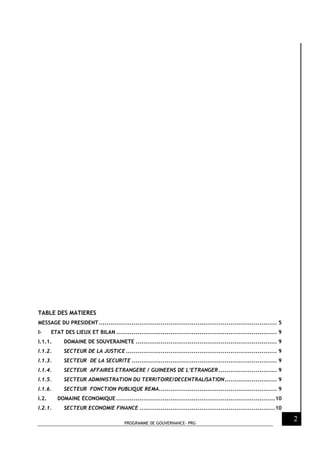 PROGRAMME DE GOUVERNANCE- PRG
2
TABLE DES MATIERES
MESSAGE DU PRESIDENT............................................................................................ 5
I- ETAT DES LIEUX ET BILAN ................................................................................... 9
I.1.1. DOMAINE DE SOUVERAINETE ......................................................................... 9
I.1.2. SECTEUR DE LA JUSTICE .............................................................................. 9
I.1.3. SECTEUR DE LA SECURITE ........................................................................... 9
I.1.4. SECTEUR AFFAIRES ETRANGERE / GUINEENS DE L’ETRANGER .............................. 9
I.1.5. SECTEUR ADMINISTRATION DU TERRITOIRE/DECENTRALISATION........................... 9
I.1.6. SECTEUR FONCTION PUBLIQUE REMA............................................................. 9
I.2. DOMAINE ÉCONOMIQUE ..................................................................................10
I.2.1. SECTEUR ECONOMIE FINANCE ......................................................................10
 