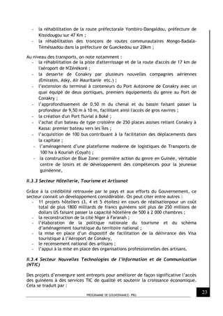 PROGRAMME DE GOUVERNANCE- PRG
23
- la réhabilitation de la route préfectorale Yombiro-Dangaldou, préfecture de
Kissidougou sur 47 Km ;
- la réhabilitation des tronçons de routes communautaires Mongo-Badala-
Téméssadou dans la préfecture de Gueckedou sur 20km ;
Au niveau des transports, on note notamment :
- la réhabilitation de la piste d'atterrissage et de la route d'accès de 17 km de
l'aéroport de N'Zérékoré ;
- la desserte de Conakry par plusieurs nouvelles compagnies aériennes
(Emirates, Asky, Air Mauritanie etc.) ;
- l’extension du terminal à conteneurs du Port Autonome de Conakry avec un
quai équipé de deux portiques, premiers équipements du genre au Port de
Conakry ;
- l’approfondissement de 0,50 m du chenal et du bassin faisant passer la
profondeur de 9,50 m à 10 m, facilitant ainsi l'accès de gros navires ;
- la création d'un Port fluvial à Boké ;
- l’achat d'un bateau de type croisière de 250 places assises reliant Conakry à
Kassa: premier bateau vers les îles ;
- l’acquisition de 100 bus contribuant à la facilitation des déplacements dans
la capitale ;
- l’aménagement d’une plateforme moderne de logistiques de Transports de
100 ha à Kouriah (Coyah) ;
- la construction de Blue Zone: première action du genre en Guinée, véritable
centre de loisirs et de développement des compétences pour la jeunesse
guinéenne,
II.3.3 Secteur Hôtellerie, Tourisme et Artisanat
Grâce à la crédibilité retrouvée par le pays et aux efforts du Gouvernement, ce
secteur connait un développement considérable. On peut citer entre autres :
- 11 projets hôteliers (3, 4 et 5 étoiles) en cours de réalisationpour un coût
total de plus 1800 milliards de francs guinéens soit plus de 250 millions de
dollars US faisant passer la capacité hôtelière de 500 à 2 000 chambres ;
- la reconstruction de la cité Niger à Faranah ;
- l’élaboration de la politique nationale du tourisme et du schéma
d’aménagement touristique du territoire national ;
- la mise en place d’un dispositif de facilitation de la délivrance des Visa
touristique à l’Aéroport de Conakry,
- le recensement national des artisans ;
- l’appui à la mise en place des organisations professionnelles des artisans.
II.3.4 Secteur Nouvelles Technologies de l’Information et de Communication
(NTIC)
Des projets d’envergure sont entrepris pour améliorer de façon significative l’accès
des guinéens à des services TIC de qualité et soutenir la croissance économique.
Cela se traduit par :
 