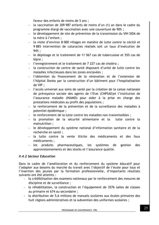 PROGRAMME DE GOUVERNANCE- PRG
25
faveur des enfants de moins de 5 ans ;
- la vaccination de 309 987 enfants de moins d’un (1) an dans le cadre du
programme élargi de vaccination avec une couverture de 90% ;
- le développement de site de prévention de la transmission du VIH SIDA de
la mère à l’enfant ;
- la visite d’environ 8 000 villages en matière de lutte contre la cécité et
9 885 intervention de cataractes réalisés soit un taux d’exécution de
94% ;
- le dépistage et le traitement de 11 567 cas de tuberculose et 555 cas de
lèpre ;
- l’enregistrement et le traitement de 7 227 cas de choléra ;
- la construction de centre de santé disposant d’unité de lutte contre les
maladies infectieuses dans les zones enclavées ;
- l’obtention du financement de la rénovation et de l’extension de
l’hôpital Donka par la construction d’un bâtiment pour l’hospitalisation
de VIP ;
- l’accès universel aux soins de santé par la création de la caisse nationale
de prévoyance sociale des agents de l’Etat (CNPSAE)et l’institution de
l’assurance maladie (INAMO) pour aider à la prise en charge des
prestations médicales au profit des populations ;
- le renforcement de la prévention et de la surveillance des maladies à
potentiel épidémique ;
- le renforcement de la lutte contre les maladies non transmissibles ;
- la promotion de la sécurité alimentaire et la lutte contre la
malnutrition ;
- le développement du système national d’information sanitaire et de la
recherche en santé ;
- la lutte contre la vente illicite des médicaments et des faux
médicaments ;
- les produits pharmaceutiques, les systèmes de gestion des
approvisionnements et des stocks et l’assurance qualité.
II.4.2 Secteur Education
Dans le cadre de l’amélioration et du renforcement du système éducatif pour
l’adapter aux besoins du marché du travail avec l’objectif de l’école pour tous et
l’insertion des jeunes par la formation professionnelle, d’importants résultats
suivants ont été atteints :
- la crédibilisation des examens nationaux par le renforcement des mesures de
discipline et de surveillance ;
- la réhabilitation, la construction et l’équipement de 3576 salles de classes
au primaire et 674 au secondaire ;
- la distribution de 5,6 millions de manuels scolaires aux écoles primaires des
huit régions administratives et la subvention des uniformes scolaires ;
 