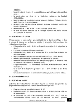 PROGRAMME DE GOUVERNANCE- PRG
27
(CECOJE) ;
- la construction à Conakry de zones dédiée s au sport, à l’apprentissage (Blue
zone) ;
- la construction du siège de la Fédération guinéenne du Football
(FEGUIFOOT) ;
- la construction de terrain de sport de proximité (Koloma, Yimbaya, Matoto,
Bonfi, Sonfonia, Conéya et Beyla) ;
- la qualification du Syli National au quart de finale de la CAN en 2014 en
Guinée Equatoriale ;
- la formation de 15 000 jeunes à la sensibilisation contre Ebola ;
- la mise en œuvre effective de la stratégie nationale de micro finance
inclusive pour 30 milliards.
II.4.5 Secteur Arts et Culture
Afin de relancer ce secteur phare qui avait fait briller la Guinée en Afrique et dans
le monde à travers ses orchestres, ballets et ensembles instrumentaux, les
réalisations ont porté sur :
- l’élaboration d’un projet de loi sur le patrimoine culturel et naturel de la
Guinée ;
- l’inventaire du site archéologique de Niani ;
- le lancement des travaux de la construction de la bibliothèque nationale sur
le site de Donka ;
- la poursuite de la construction de la Bibliothèque Djibril Tamsir Niane ;
- la finalisation des textes réglementant les spectacles en Guinée ;
- la rénovation du cimetière des blancs à Niagasola (Siguiri), du Musée de Boké
et des salles d’exposition du Musée national ;
- l’exposition diverse : « la force noire, les trésors de Niani et Guinée art et
tradition » ;
- la révision de la législation guinéenne sur le droit d’auteur et les droits
voisins ;
- la rénovation et extension de centre culturel de Colèyah, du Musée Fortin deBoké.
II.5 DEVELOPPEMENT RURAL
II.5.1 Secteur Agriculture
L’atteinte de l’autosuffisance alimentaire figurait au nombre des priorités du
programme économique du PRG lors de son accession au pouvoir
- l’augmentation de la production du riz de 33% ;
- le désenclavement des zones de production par la réhabilitation de 4 500 km
de pistes rurales ;
- la réalisation de quatre (4) campagnes agricoles (2011 -2015 pour un
investissement annuel moins de 200 milliards de francs guinéens
 