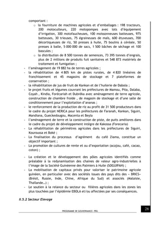 PROGRAMME DE GOUVERNANCE- PRG
28
comportant :
o la fourniture de machines agricoles et d’emballages : 198 tracteurs,
200 motoculteurs, 220 motopompes avec lots d’équipement
d’irrigation, 300 motofaucheuses, 100 moissonneuses batteuses, 975
batteuses, 30 trieuses, 75 égraineuses de maïs, 600 étuveuses, 700
décortiqueuses de riz, 50 presses à huile, 75 boulins à céréale, 50
presses à balle, 5 000 000 de sacs, 1 500 bâches de séchage et 100
bascules ;
o la distribution de 8 500 tonnes de semences, 73 395 tonnes d’engrais,
plus de 2 millions de produits fuit sanitaires et 548 873 matériels de
traitement et fumigation ;
- l’aménagement de 19 882 ha de terres agricoles ;
- la réhabilitation de 4 805 km de pistes rurales, de 4 820 linéaires de
franchissement et 45 magasins de stockage et 7 plateformes de
conservation ;
- la réhabilitation de jus de fruit de Kankan et de l’huilerie de Dabola ;
- le projet fruits et légumes couvrant les préfectures de Mamou, Pita, Dalaba,
Coyah , Kindia, Forécariah et Dubréka avec aménagement de terre agricole,
construction de chambre froide , de magasin de stockage et d’une salle de
conditionnement pour l’exploitation d’ananas ;
- le renforcement de la production de riz au profit de 31 500 producteurs dans
le cadre du projet NERICA pour les préfectures de Faranah, Kankan, Siguiri,
Mandiana, Gueckedougou, Macenta et Beyla
- l’aménagement de terre et la construction de piste, de puits améliores dans
le cadre du projet de développement intègre de Kakossa (Forecaria)
- La réhabilitation de périmètres agricoles dans les préfectures de Siguiri,
Kouroussa et Boké ;
- La finalisation du processus d’agrément du café Ziama, constitue un
objectif important ;
- La promotion de cultures de rente et ou d’exportation (acajou, café, cacao,
coton) ;
- La création et le développement des pôles agricoles identifiés comme
préalable à la redynamisation des chaines de valeur agro-industrielles à
l’image de la Société Guinéenne des Palmiers à Huile (SOGUIPAH) ;
- La mobilisation de capitaux privés pour valoriser le patrimoine agricole
guinéen, en particulier avec des sociétés issues des pays dits des « BRICS»
(Brésil, Russie, Inde, Chine, Afrique du Sud) et associés (Malaisie,
Thaïlande…) ;
- Le soutien à la relance du secteur ou filières agricoles dans les zones les
plus touchées par l’épidémie EBOLA et/ou affectées par ses conséquences.
II.5.2 Secteur Elevage
 