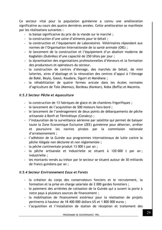 PROGRAMME DE GOUVERNANCE- PRG
29
Ce secteur vital pour la population guinéenne a connu une amélioration
significative au cours des quatre dernières années. Cette amélioration se manifeste
par les réalisations suivantes :
- la baisse significative du prix de la viande sur le marché ;
- la construction d’une usine d’aliments pour le bétail ;
- la construction et l’équipement de Laboratoires Vétérinaires répondant aux
normes de l’Organisation Internationale de la santé animale (OIE) ;
- le lancement de la construction et l’équipement d’un abattoir moderne de
Kagbélén (Dubréka) d’une capacité de 250 têtes par jour ;
- la dynamisation des organisations professionnelles d’éleveurs et la formation
des producteurs et opérateurs du secteur.
- la construction de centres d’élevage, des marchés de bétail, de mini
laiteries, aires d’abattage et la rénovation des centres d’appui à l’élevage
de Boké, Beyla, Gaoul, Koudara, Siguiri et Mandiana ;
- la réhabilitation de quatre fermes avicole dans les écoles normales
d’agriculture de Tolo (Mamou), Bordeau (Kankan), Koba (Boffa) et Macenta.
II.5.3 Secteur Pêche et Aquaculture
- la construction de 13 fabriques de glace et de chambres frigorifiques ;
- le lancement de l’acquisition de 500 moteurs hors-bord ;
- le lancement de l’aménagement de deux points de débarquements de pêche
artisanale à Bonfi et Tèminètaye (Conakry) ;
- l’instauration de la surveillance aérienne par satellite qui permet de balayer
toute la Zone Economique Exclusive (ZEE) guinéenne pour détecter, arrêter
et poursuivre les navires pirates par la commission nationale
d’arraisonnement ;
- l’adhésion de la Guinée aux programmes internationaux de lutte contre la
pêche illégale non déclarée et non règlementée ;
- la pêche continentale produit 13 000 t par an ;
- la pêche artisanale et industrielle se situent à 120 000 t par an ;
industrielle ;
- les montants versés au trésor par le secteur se situent autour de 30 milliards
de francs guinéens par an ;
II.5.4 Secteur Environnement Eaux et Forets
- la création du corps des conservateurs fonciers et le recrutement, la
formation et la prise en charge salariale de 2 000 gardes forestiers ;
- le paiement des arriérées de cotisation de la Guinée qui a ouvert la porte à
notre pays à plusieurs sources de financement ;
- la mobilisation de financement extérieur pour la réalisation de projets
pertinents à hauteur de 18 400 000 dollars US et 1 800 000 euros ;
- l’acquisition et l’installation de station de réception et traitement des
 
